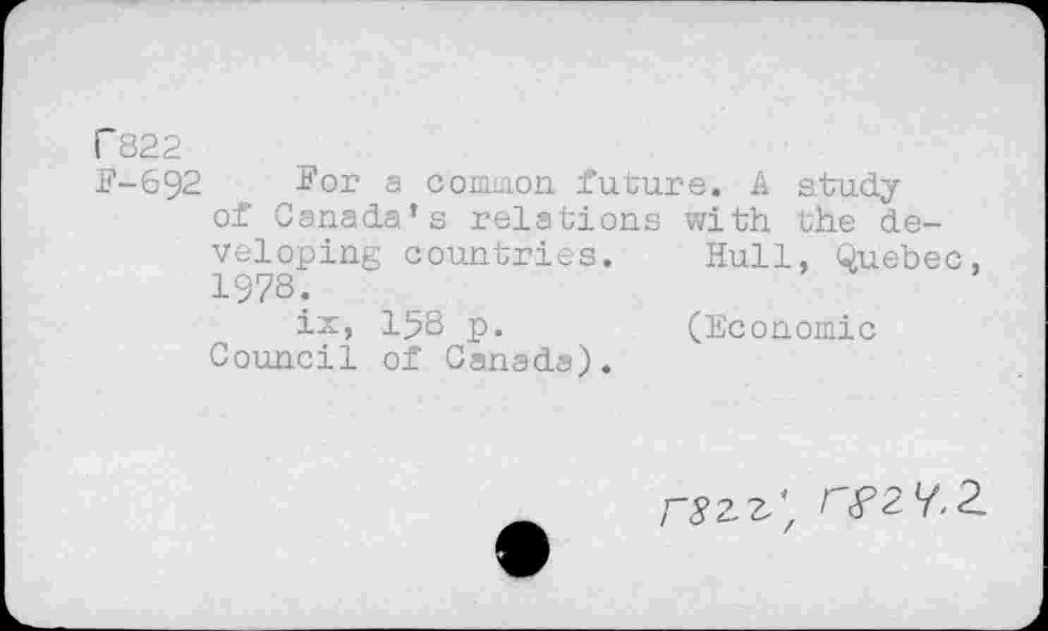 ﻿P822
F-692 For a common future. A study of Canada’s relations with the developing countries. Hull, Quebec 1978.
ix, 158 p.	(Economic
Council of Canada).